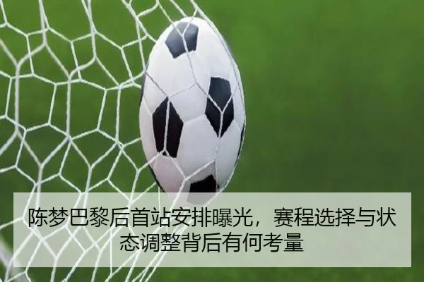 陈梦巴黎后首站安排曝光，赛程选择与状态调整背后有何考量