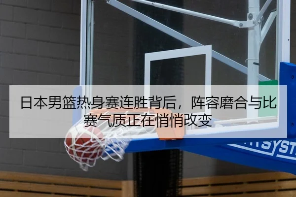 日本男篮热身赛连胜背后，阵容磨合与比赛气质正在悄悄改变 - Tencent Sports